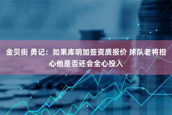 金贝街 勇记：如果库明加签资质报价 球队老将担心他是否还会全心投入
