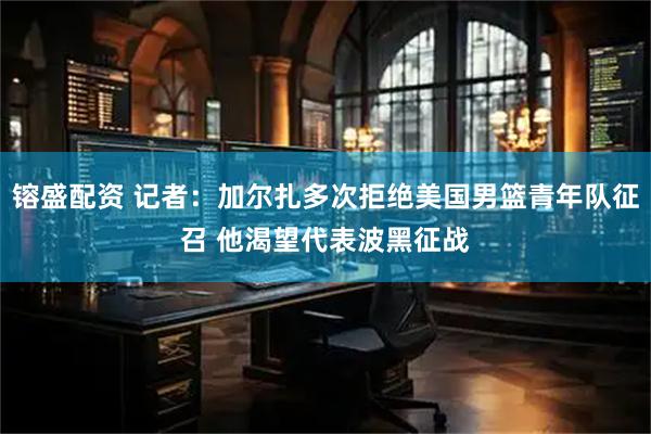 镕盛配资 记者：加尔扎多次拒绝美国男篮青年队征召 他渴望代表波黑征战