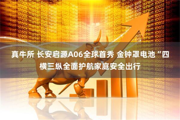 真牛所 长安启源A06全球首秀 金钟罩电池“四横三纵全面护航家庭安全出行