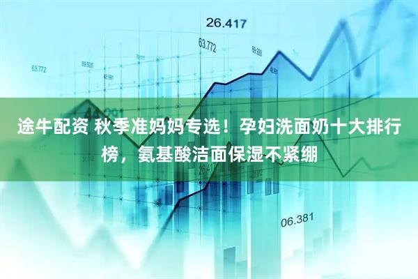 途牛配资 秋季准妈妈专选！孕妇洗面奶十大排行榜，氨基酸洁面保湿不紧绷
