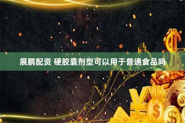展鹏配资 硬胶囊剂型可以用于普通食品吗