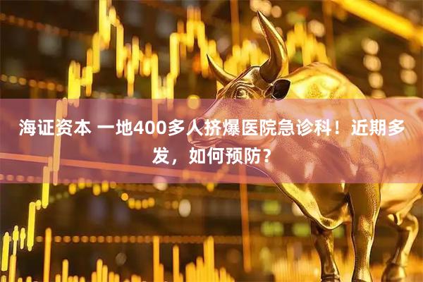海证资本 一地400多人挤爆医院急诊科！近期多发，如何预防？