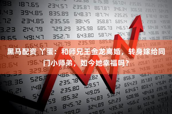 黑马配资 丫蛋：和师兄王金龙离婚，转身嫁给同门小师弟，如今她幸福吗？