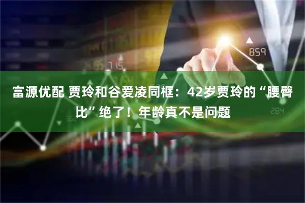 富源优配 贾玲和谷爱凌同框：42岁贾玲的“腰臀比”绝了！年龄真不是问题