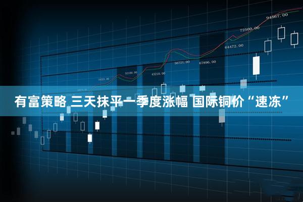 有富策略 三天抹平一季度涨幅 国际铜价“速冻”