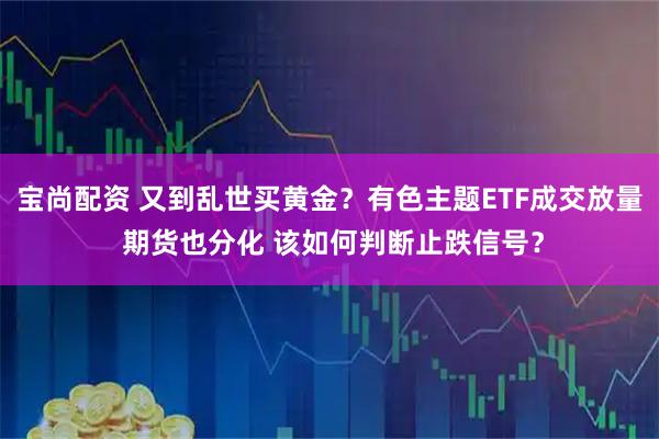 宝尚配资 又到乱世买黄金？有色主题ETF成交放量 期货也分化 该如何判断止跌信号？