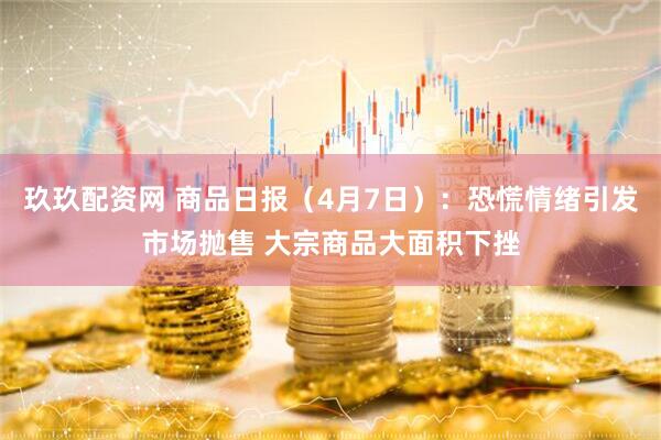 玖玖配资网 商品日报（4月7日）：恐慌情绪引发市场抛售 大宗商品大面积下挫