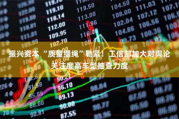 振兴资本 “质量缰绳”勒紧！工信部加大对舆论关注度高车型抽查力度