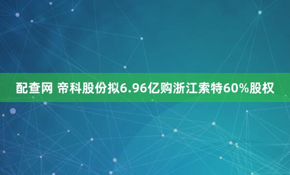 配查网 帝科股份拟6.96亿购浙江索特60%股权