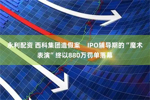 永利配资 西科集团造假案    IPO辅导期的“魔术表演”终以880万罚单落幕