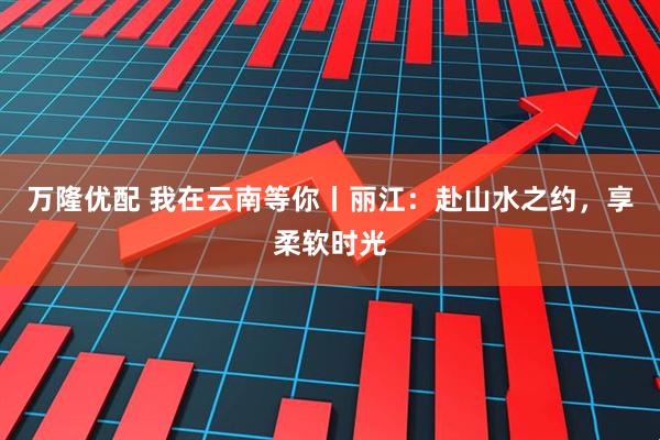 万隆优配 我在云南等你丨丽江：赴山水之约，享柔软时光