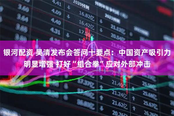 银河配资 吴清发布会答问十要点：中国资产吸引力明显增强 打好“组合拳”应对外部冲击