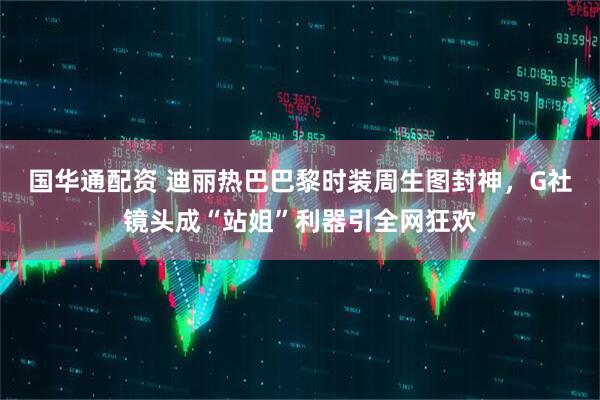 国华通配资 迪丽热巴巴黎时装周生图封神，G社镜头成“站姐”利器引全网狂欢