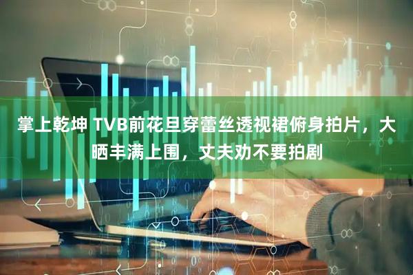 掌上乾坤 TVB前花旦穿蕾丝透视裙俯身拍片，大晒丰满上围，丈夫劝不要拍剧