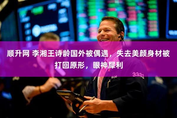 顺升网 李湘王诗龄国外被偶遇，失去美颜身材被打回原形，眼神犀利
