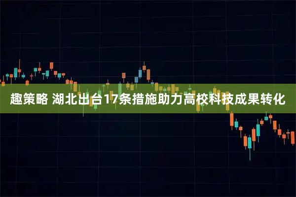 趣策略 湖北出台17条措施助力高校科技成果转化