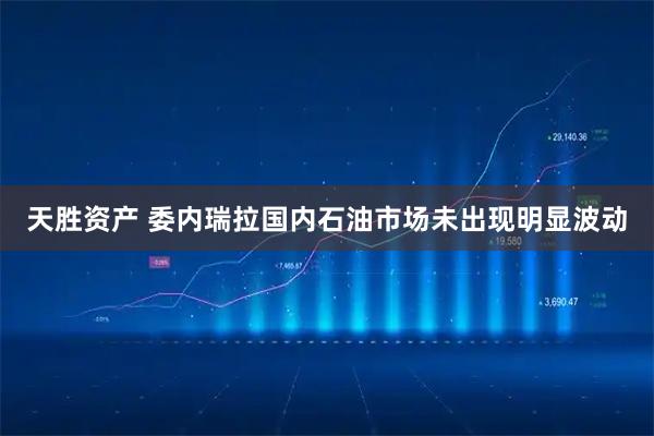 天胜资产 委内瑞拉国内石油市场未出现明显波动