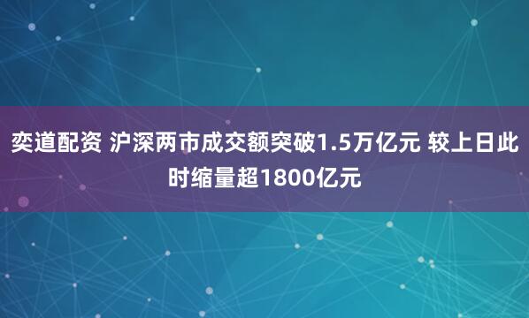 奕道配资 沪深两市成交额突破1.5万亿元 较上日此时缩量超1800亿元