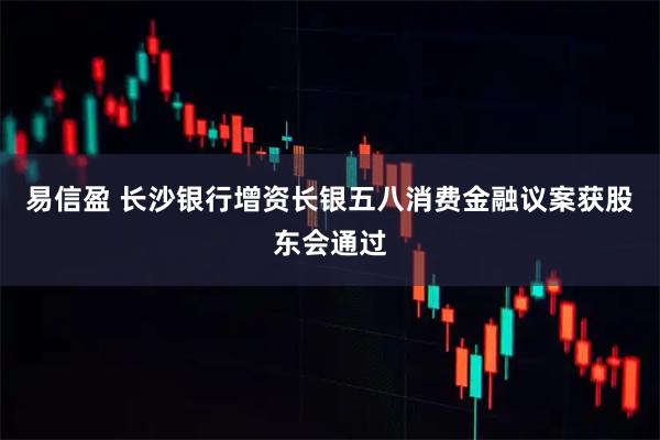 易信盈 长沙银行增资长银五八消费金融议案获股东会通过