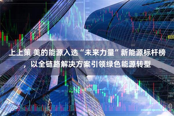 上上策 美的能源入选“未来力量”新能源标杆榜，以全链路解决方案引领绿色能源转型