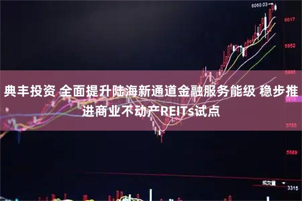 典丰投资 全面提升陆海新通道金融服务能级 稳步推进商业不动产REITs试点