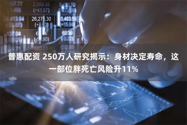 普惠配资 250万人研究揭示：身材决定寿命，这一部位胖死亡风险升11%