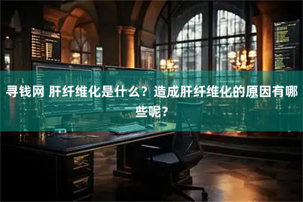 寻钱网 肝纤维化是什么？造成肝纤维化的原因有哪些呢？
