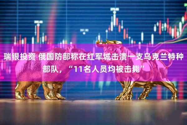 瑞银投资 俄国防部称在红军城击溃一支乌克兰特种部队，“11名人员均被击毙”
