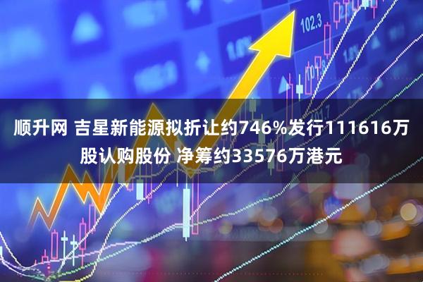 顺升网 吉星新能源拟折让约746%发行111616万股认购股份 净筹约33576万港元