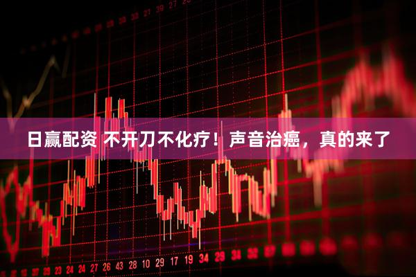 日赢配资 不开刀不化疗!声音治癌,真的来了