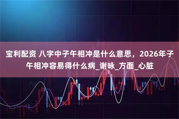 宝利配资 八字中子午相冲是什么意思，2026年子午相冲容易得什么病_谢咏_方面_心脏
