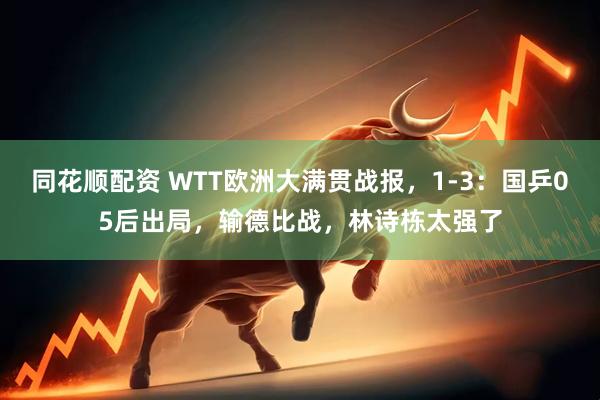 同花顺配资 WTT欧洲大满贯战报，1-3：国乒05后出局，输德比战，林诗栋太强了