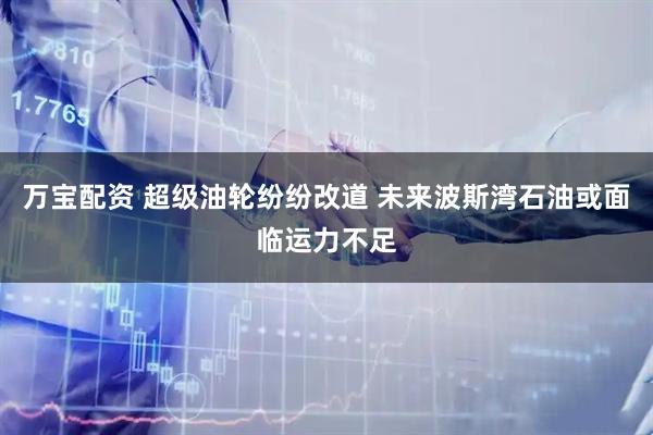 万宝配资 超级油轮纷纷改道 未来波斯湾石油或面临运力不足