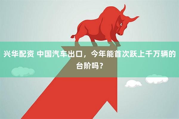 兴华配资 中国汽车出口，今年能首次跃上千万辆的台阶吗？