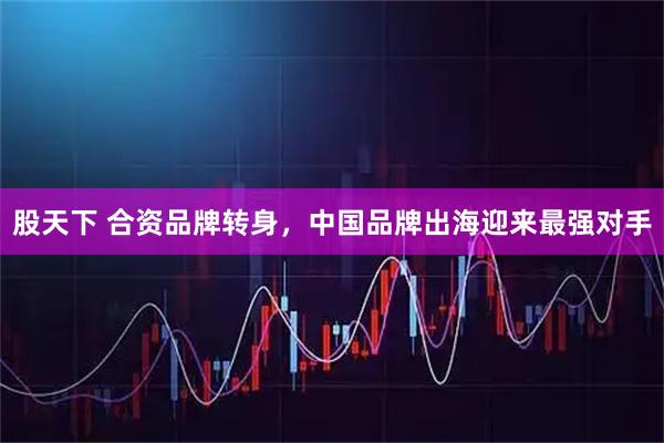 股天下 合资品牌转身，中国品牌出海迎来最强对手
